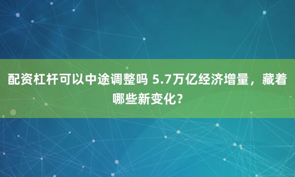 配资杠杆可以中途调整吗 5.7万亿经济增量，藏着哪些新变化？