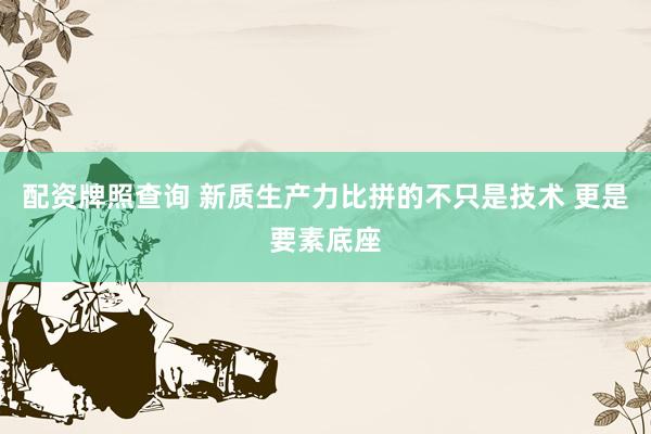 配资牌照查询 新质生产力比拼的不只是技术 更是要素底座