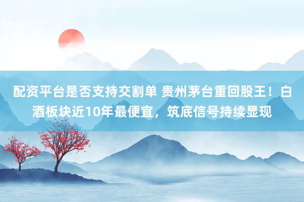 配资平台是否支持交割单 贵州茅台重回股王！白酒板块近10年最便宜，筑底信号持续显现
