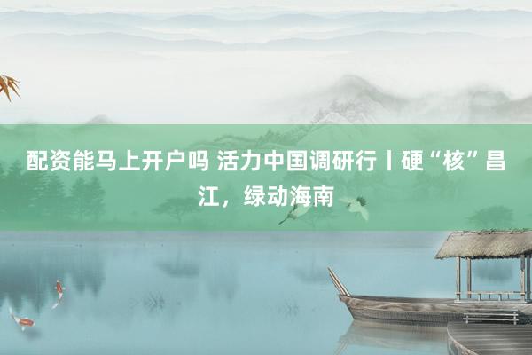 配资能马上开户吗 活力中国调研行丨硬“核”昌江，绿动海南