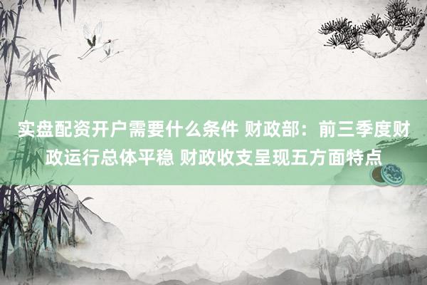 实盘配资开户需要什么条件 财政部：前三季度财政运行总体平稳 财政收支呈现五方面特点