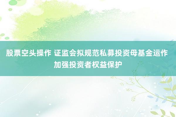 股票空头操作 证监会拟规范私募投资母基金运作 加强投资者权益保护