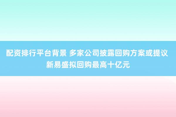 配资排行平台背景 多家公司披露回购方案或提议 新易盛拟回购最高十亿元