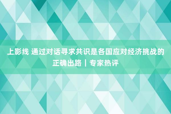 上影线 通过对话寻求共识是各国应对经济挑战的正确出路｜专家热评