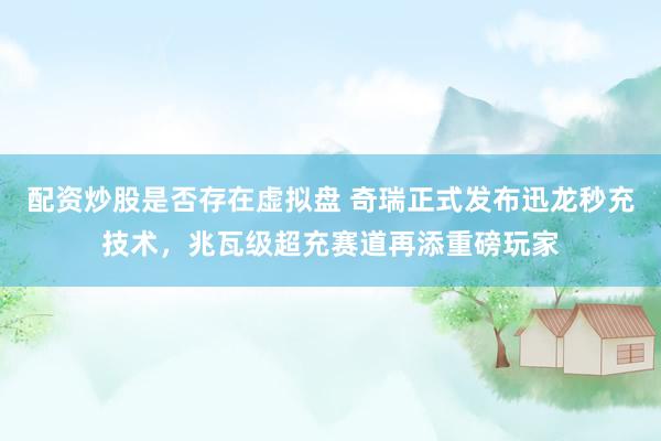 配资炒股是否存在虚拟盘 奇瑞正式发布迅龙秒充技术，兆瓦级超充赛道再添重磅玩家