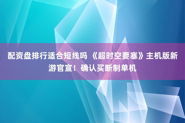 配资盘排行适合短线吗 《超时空要塞》主机版新游官宣！确认买断制单机