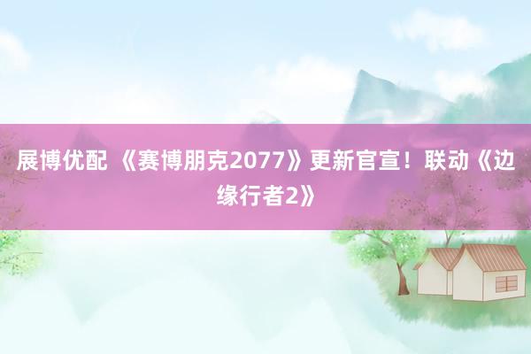 展博优配 《赛博朋克2077》更新官宣！联动《边缘行者2》