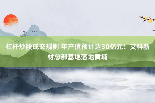 杠杆炒股成交规则 年产值预计达30亿元！艾科新材总部基地落地黄埔