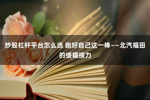 炒股杠杆平台怎么选 跑好自己这一棒——北汽福田的援疆接力