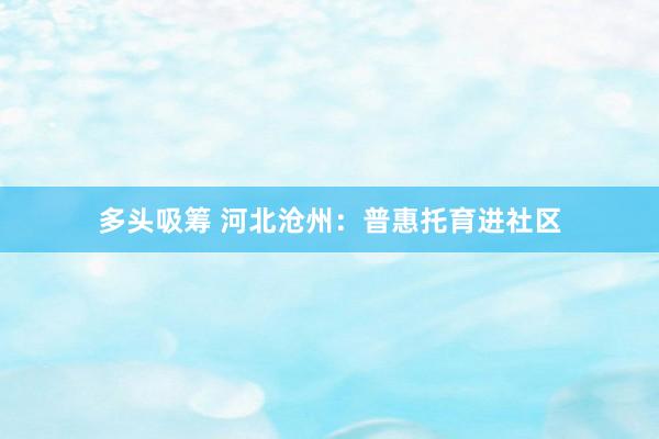 多头吸筹 河北沧州：普惠托育进社区